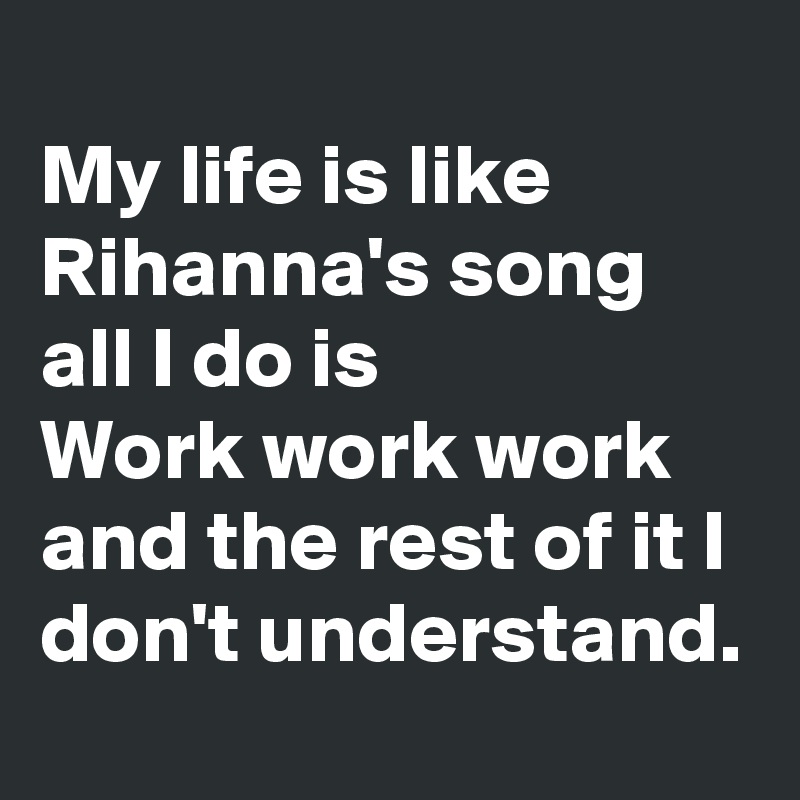 
My life is like Rihanna's song
all I do is 
Work work work and the rest of it I don't understand.