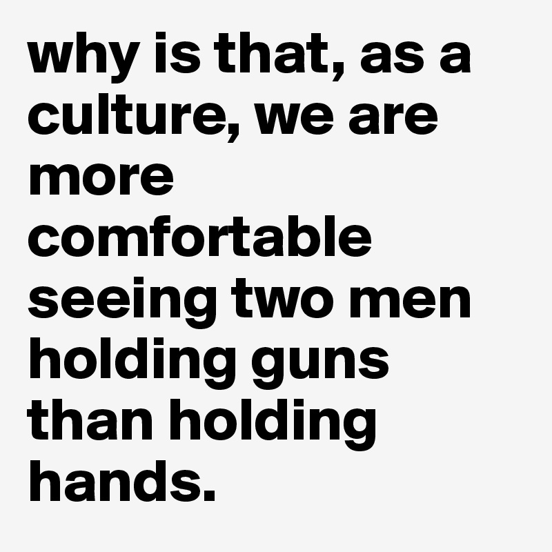 why is that, as a culture, we are more comfortable seeing two men holding guns than holding hands. 