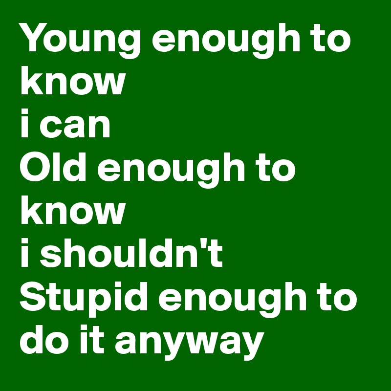 Young enough to know 
i can 
Old enough to know 
i shouldn't 
Stupid enough to do it anyway