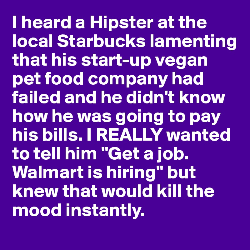 I heard a Hipster at the local Starbucks lamenting that his start-up vegan pet food company had failed and he didn't know how he was going to pay his bills. I REALLY wanted to tell him "Get a job. Walmart is hiring" but knew that would kill the mood instantly.