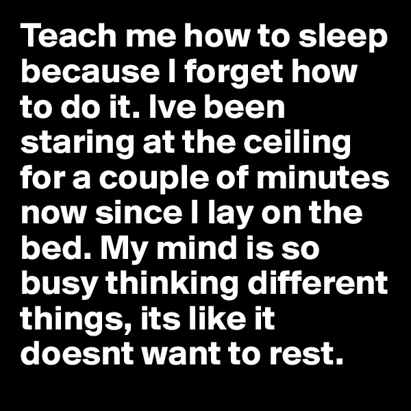 Teach me how to sleep because I forget how to do it. Ive been staring at the ceiling for a couple of minutes now since I lay on the bed. My mind is so busy thinking different things, its like it doesnt want to rest.