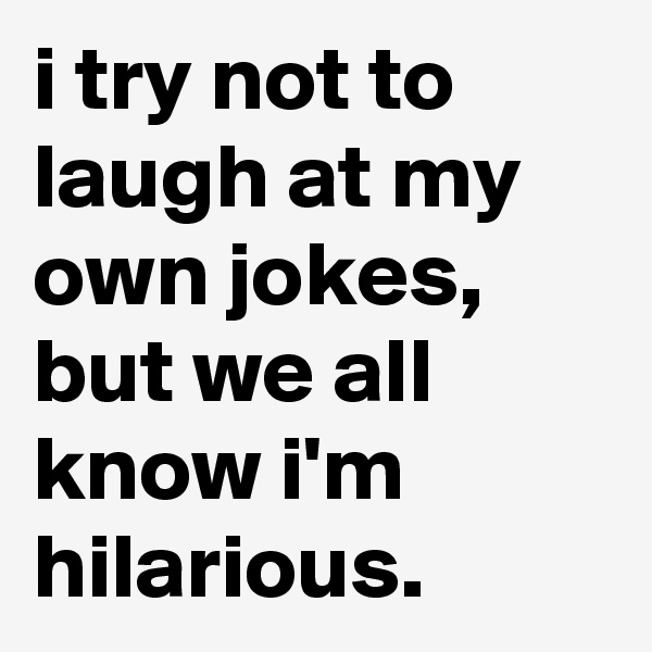 i try not to laugh at my own jokes, but we all know i'm hilarious.
