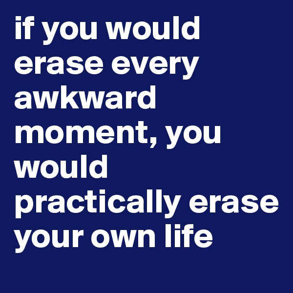 if you would erase every awkward moment, you would practically erase your own life