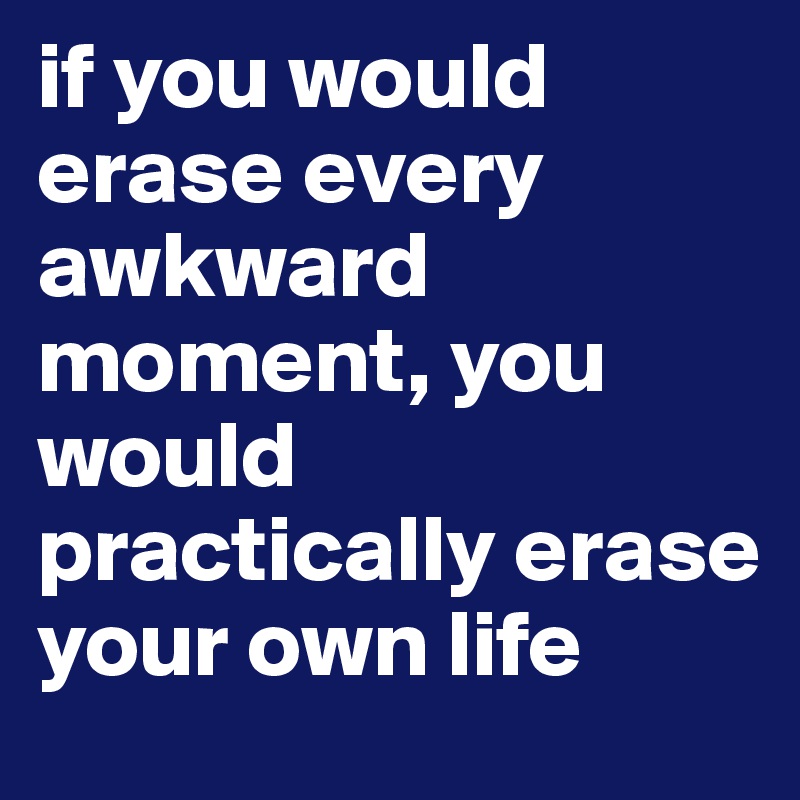 if you would erase every awkward moment, you would practically erase your own life