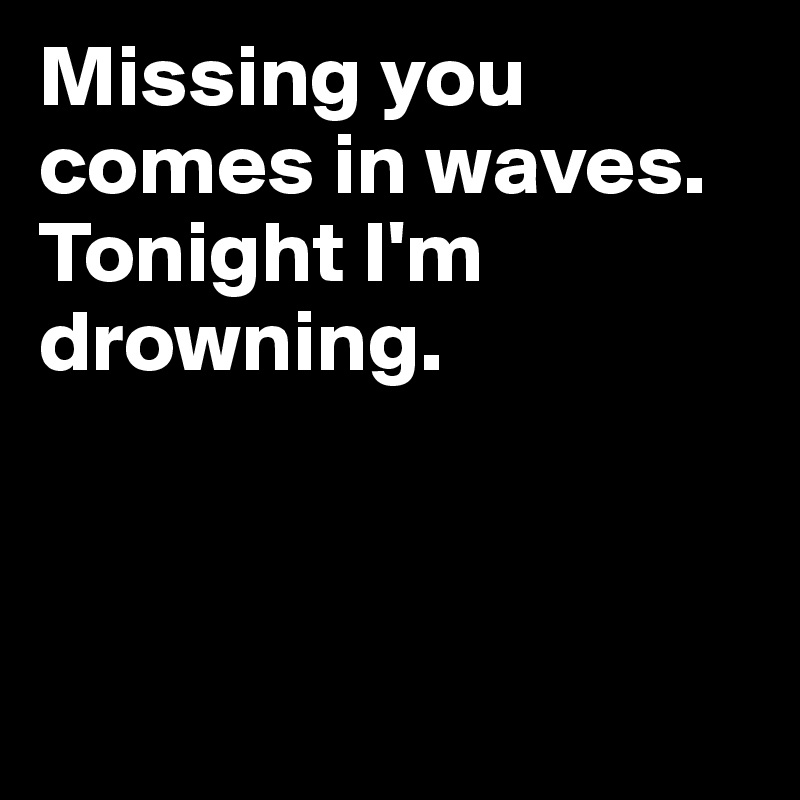 Missing you comes in waves. Tonight I'm drowning.



