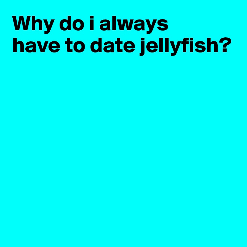 Why do i always
have to date jellyfish?







