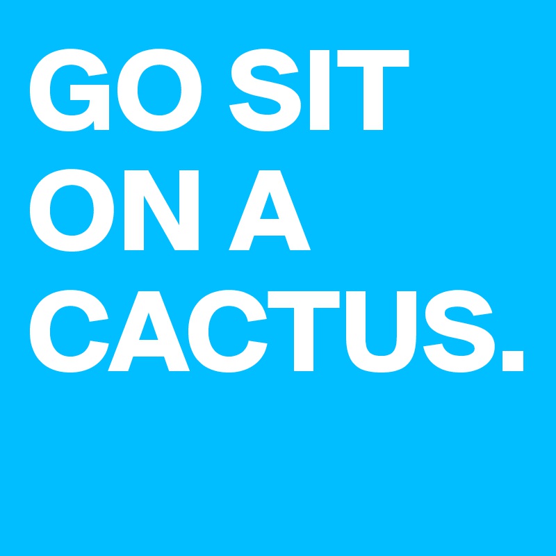 GO SIT ON A CACTUS.
