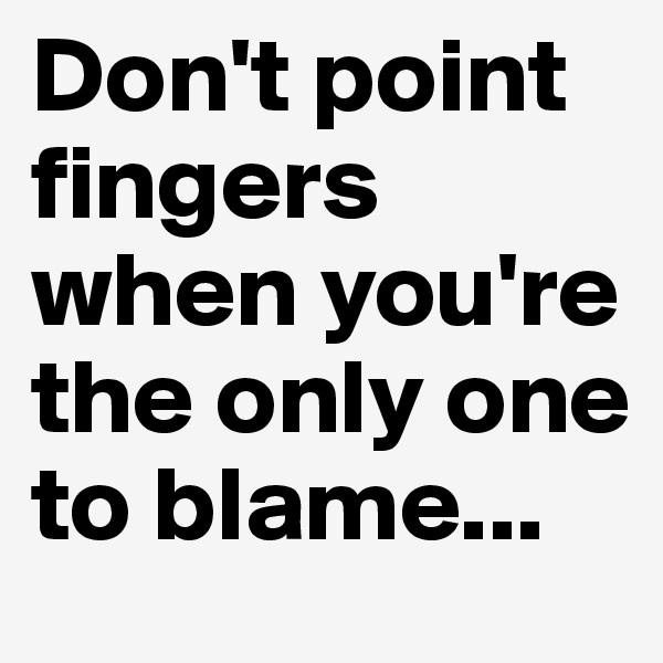 Don't point fingers when you're the only one to blame...