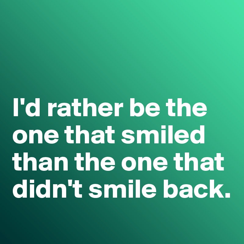 


I'd rather be the one that smiled than the one that didn't smile back. 