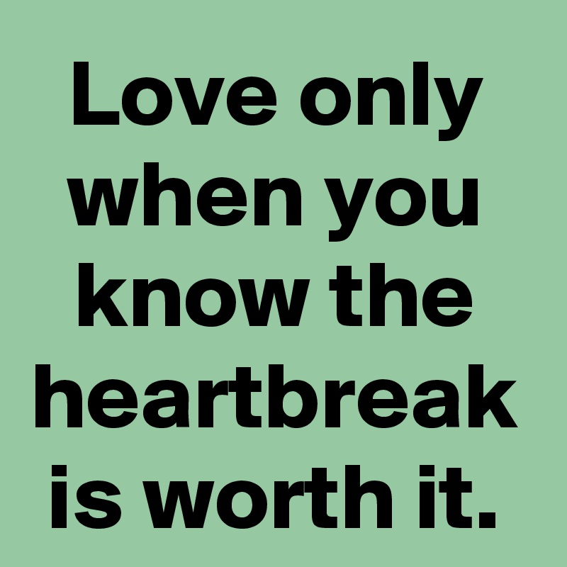 Love only when you know the heartbreak is worth it.
