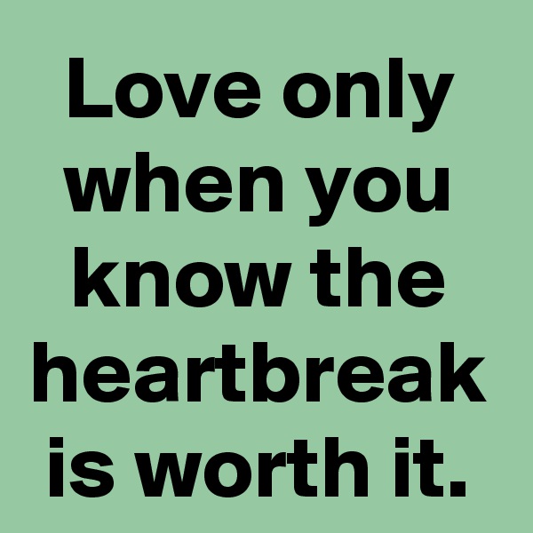 Love only when you know the heartbreak is worth it.