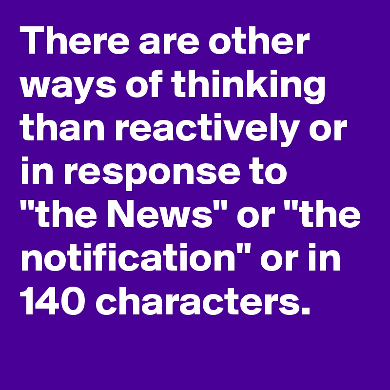 There are other ways of thinking than reactively or in response to "the News" or "the notification" or in 140 characters.
