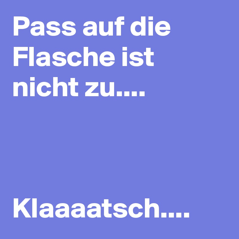 Pass auf die Flasche ist nicht zu....



Klaaaatsch....