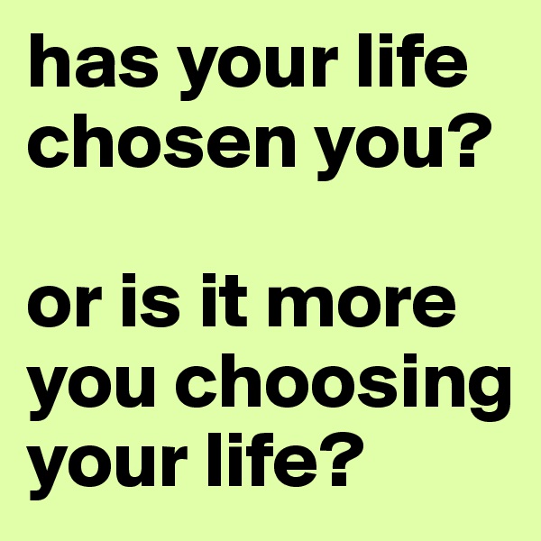 has your life chosen you?

or is it more you choosing your life?