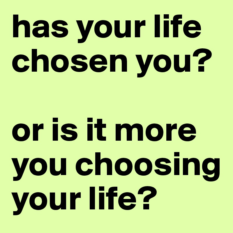 has your life chosen you?

or is it more you choosing your life?