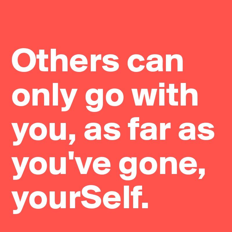 
Others can only go with you, as far as you've gone, yourSelf. 