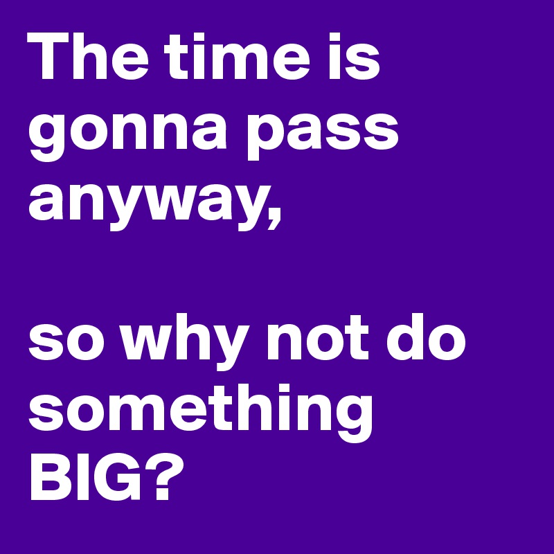 The time is gonna pass anyway,

so why not do something BIG?