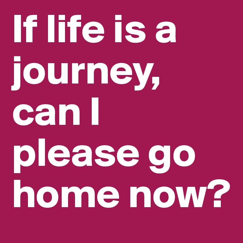 If life is a journey, can I please go home now?