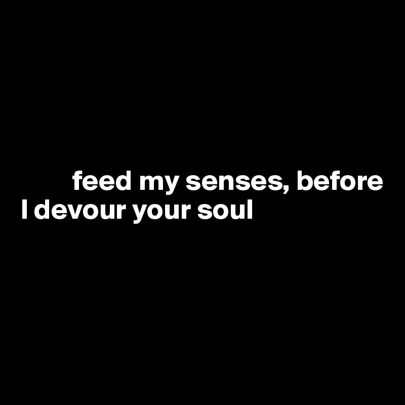 




         feed my senses, before 
I devour your soul




