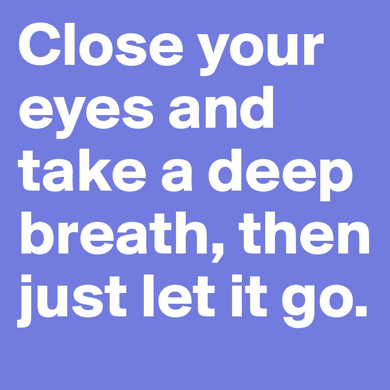 Close your eyes and take a deep breath, then just let it go.