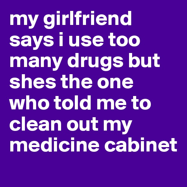 my girlfriend says i use too many drugs but shes the one who told me to clean out my medicine cabinet 