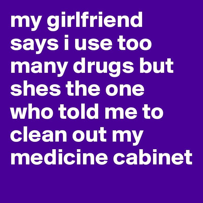 my girlfriend says i use too many drugs but shes the one who told me to clean out my medicine cabinet 