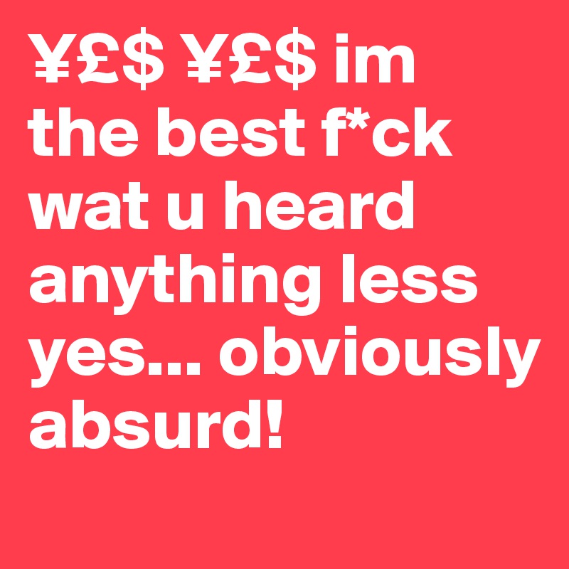 ¥£$ ¥£$ im the best f*ck wat u heard anything less yes... obviously absurd! 