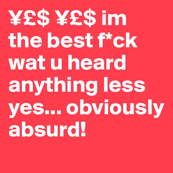 ¥£$ ¥£$ im the best f*ck wat u heard anything less yes... obviously absurd! 