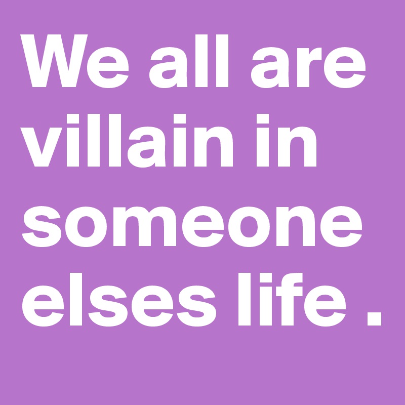 We all are villain in someone elses life .