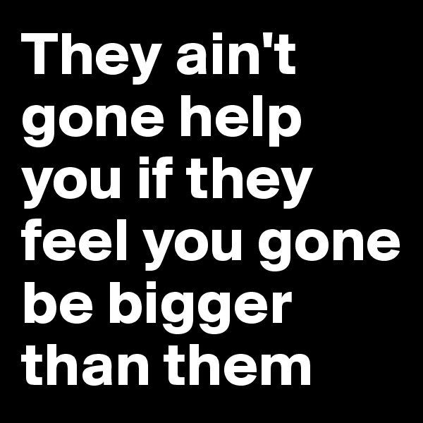They ain't gone help you if they feel you gone be bigger than them
