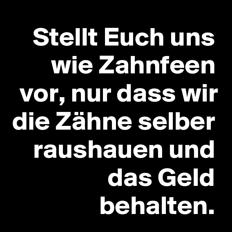 Stellt Euch uns wie Zahnfeen vor, nur dass wir die Zähne selber raushauen und das Geld behalten.