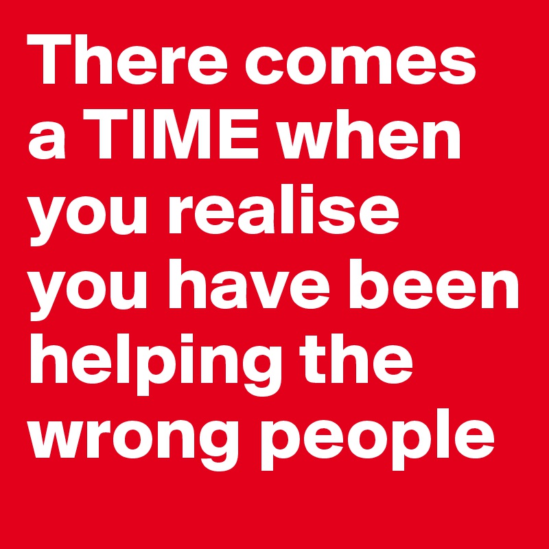 There comes a TIME when you realise you have been helping the wrong people 