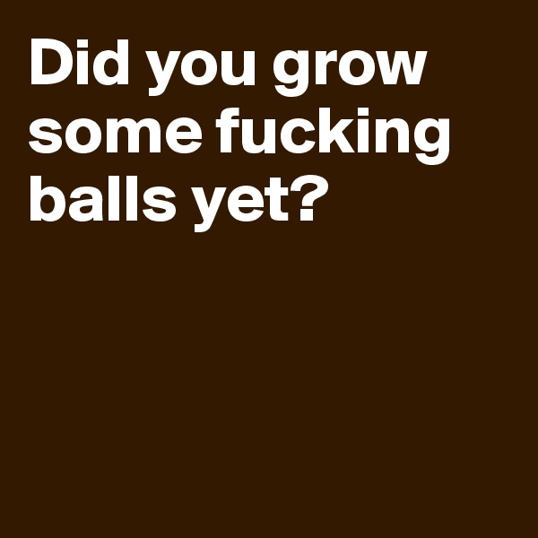 Did you grow some fucking balls yet?




