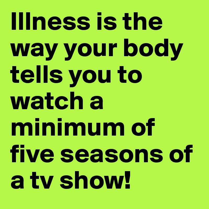 Illness is the way your body tells you to watch a minimum of five seasons of a tv show!