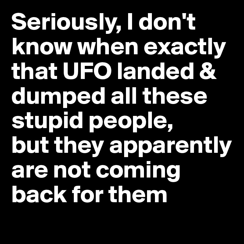 Seriously, I don't know when exactly that UFO landed & dumped all these stupid people, 
but they apparently are not coming back for them