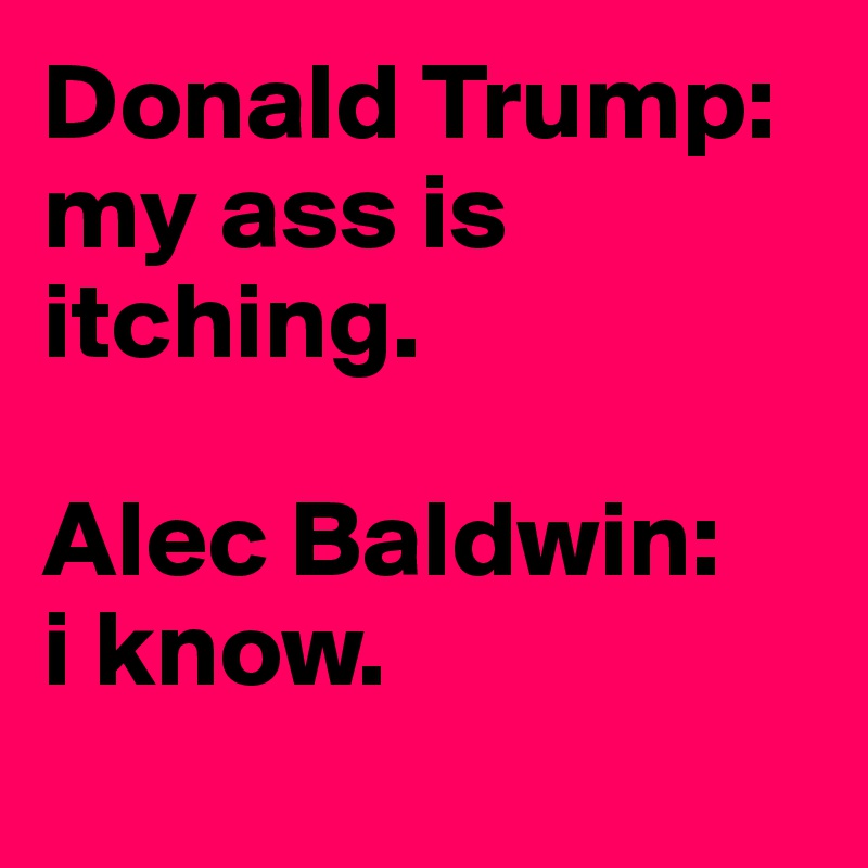 Donald Trump: 
my ass is itching. 

Alec Baldwin:
i know. 
