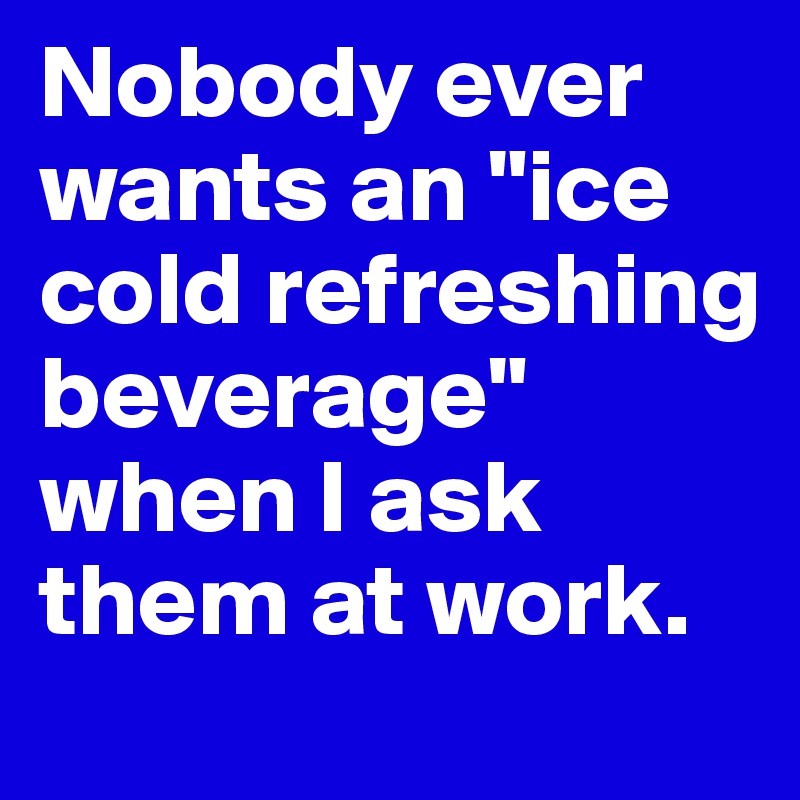 Nobody ever wants an "ice cold refreshing beverage" when I ask them at work.