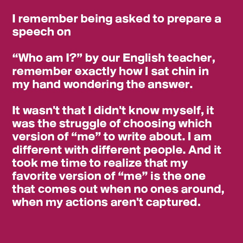 I remember being asked to prepare a speech on 

“Who am I?” by our English teacher, remember exactly how I sat chin in my hand wondering the answer. 

It wasn't that I didn't know myself, it was the struggle of choosing which version of “me” to write about. I am different with different people. And it took me time to realize that my favorite version of “me” is the one that comes out when no ones around, when my actions aren't captured.