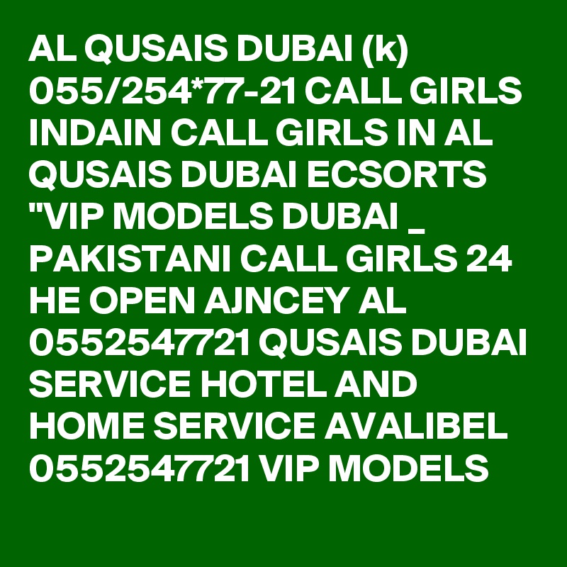 AL QUSAIS DUBAI (k) 055/254*77-21 CALL GIRLS INDAIN CALL GIRLS IN AL QUSAIS DUBAI ECSORTS "VIP MODELS DUBAI _ PAKISTANI CALL GIRLS 24 HE OPEN AJNCEY AL 0552547721 QUSAIS DUBAI SERVICE HOTEL AND HOME SERVICE AVALIBEL 0552547721 VIP MODELS 