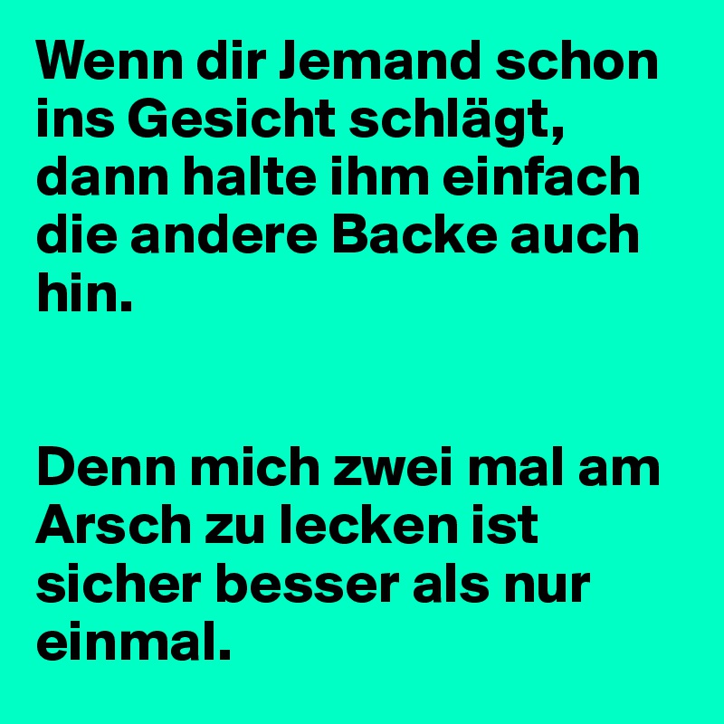 Wenn dir Jemand schon ins Gesicht schlägt, dann halte ihm einfach die andere Backe auch hin.


Denn mich zwei mal am Arsch zu lecken ist sicher besser als nur einmal.