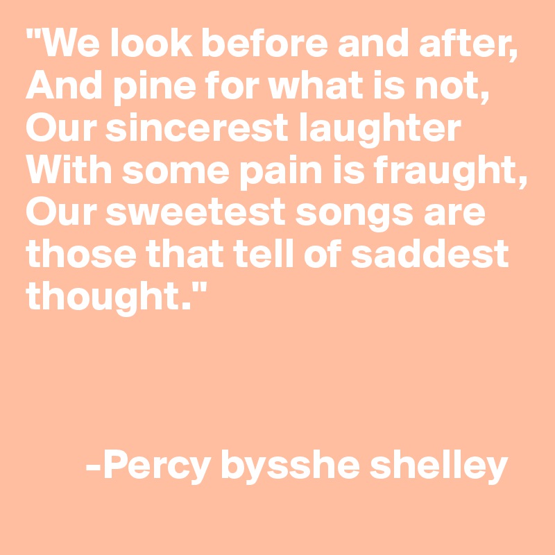 "We look before and after,
And pine for what is not,
Our sincerest laughter
With some pain is fraught,
Our sweetest songs are those that tell of saddest thought."



       -Percy bysshe shelley