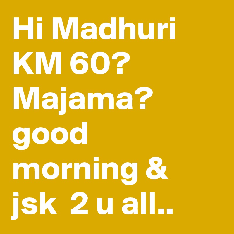 Hi Madhuri KM 60? Majama? good morning & jsk  2 u all..