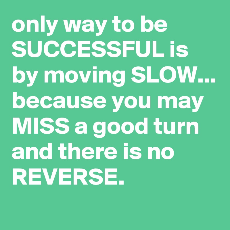 only way to be SUCCESSFUL is by moving SLOW... because you may MISS a good turn and there is no REVERSE.