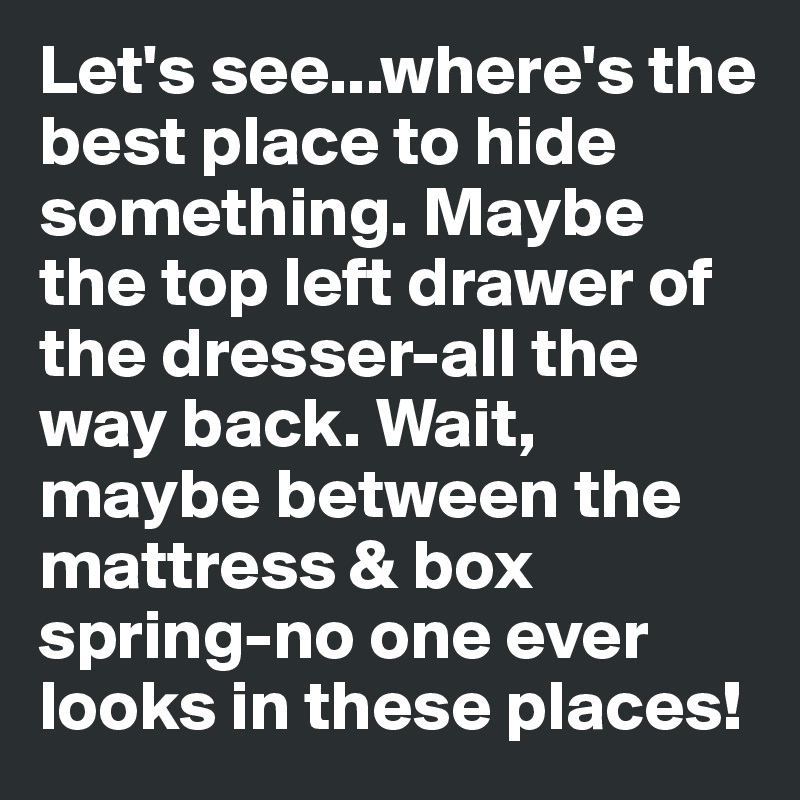 Let's see...where's the best place to hide something. Maybe the top left drawer of the dresser-all the way back. Wait, maybe between the mattress & box spring-no one ever looks in these places!