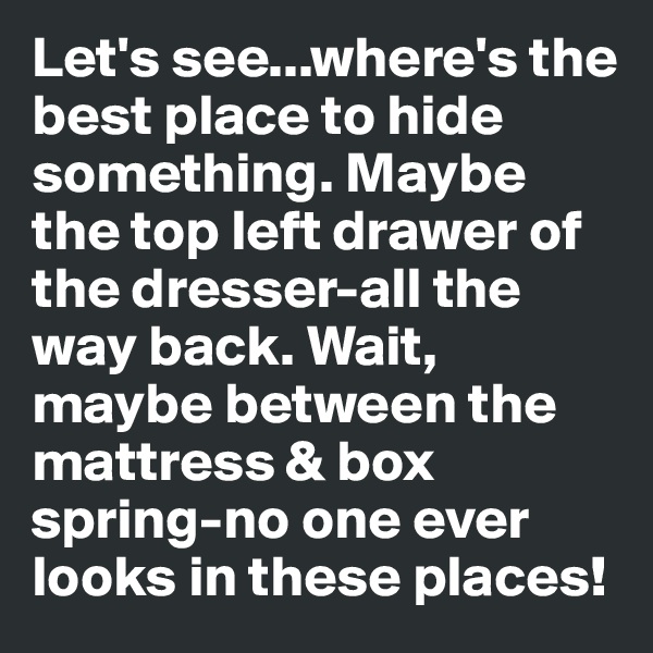 Let's see...where's the best place to hide something. Maybe the top left drawer of the dresser-all the way back. Wait, maybe between the mattress & box spring-no one ever looks in these places!