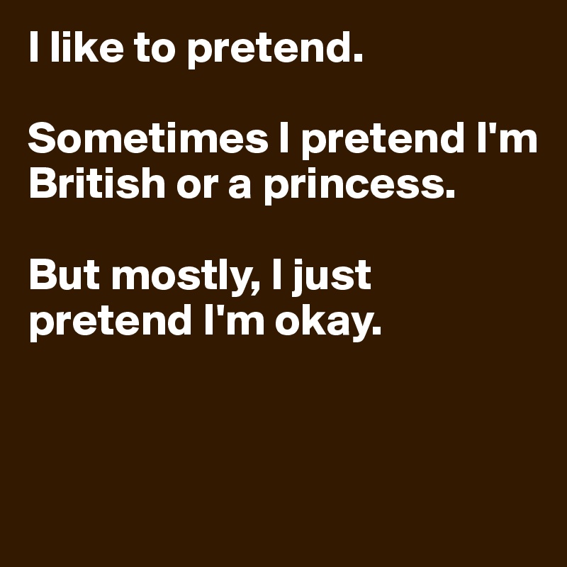 I like to pretend. 

Sometimes I pretend I'm British or a princess. 

But mostly, I just pretend I'm okay. 



