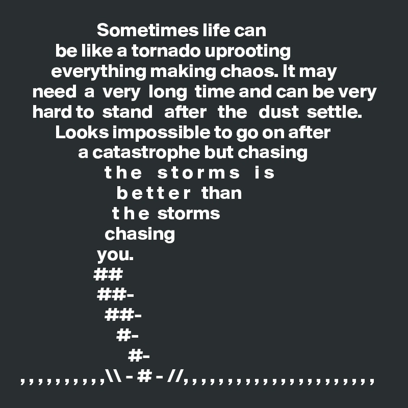                     Sometimes life can 
         be like a tornado uprooting 
        everything making chaos. It may 
   need  a  very  long  time and can be very
   hard to  stand   after   the   dust  settle. 
         Looks impossible to go on after
               a catastrophe but chasing 
                      t h e    s t o r m s    i s 
                         b e t t e r   than
                        t h e  storms
                      chasing
                    you.
                   ##
                    ##-
                      ##-
                         #-
                            #-
, , , , , , , , , ,\\ - # - //, , , , , , , , , , , , , , , , , , , , , , 