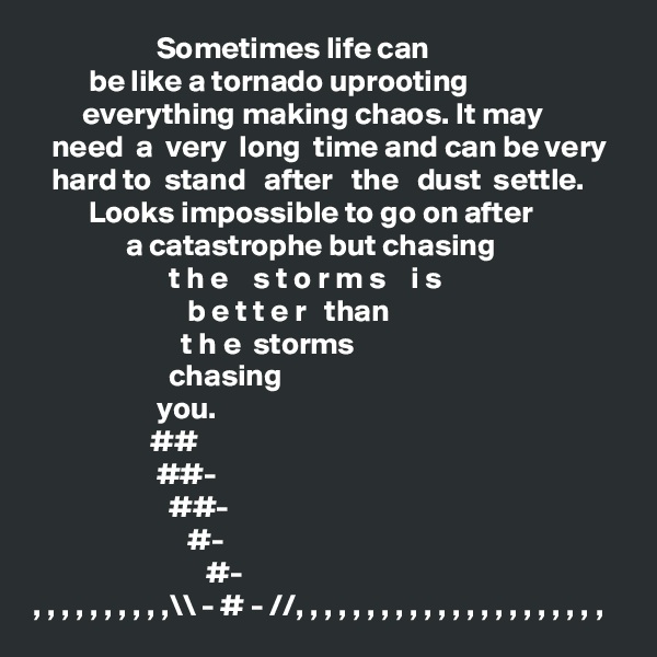                     Sometimes life can 
         be like a tornado uprooting 
        everything making chaos. It may 
   need  a  very  long  time and can be very
   hard to  stand   after   the   dust  settle. 
         Looks impossible to go on after
               a catastrophe but chasing 
                      t h e    s t o r m s    i s 
                         b e t t e r   than
                        t h e  storms
                      chasing
                    you.
                   ##
                    ##-
                      ##-
                         #-
                            #-
, , , , , , , , , ,\\ - # - //, , , , , , , , , , , , , , , , , , , , , , 