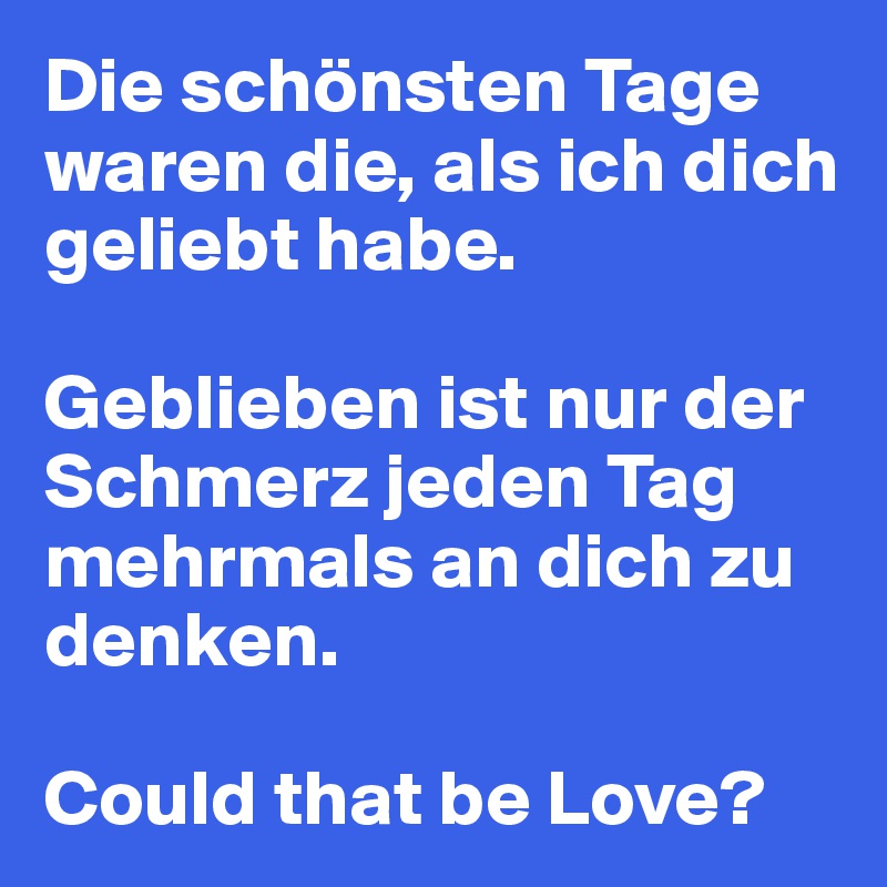 Die schönsten Tage waren die, als ich dich geliebt habe.

Geblieben ist nur der Schmerz jeden Tag mehrmals an dich zu denken.

Could that be Love?
