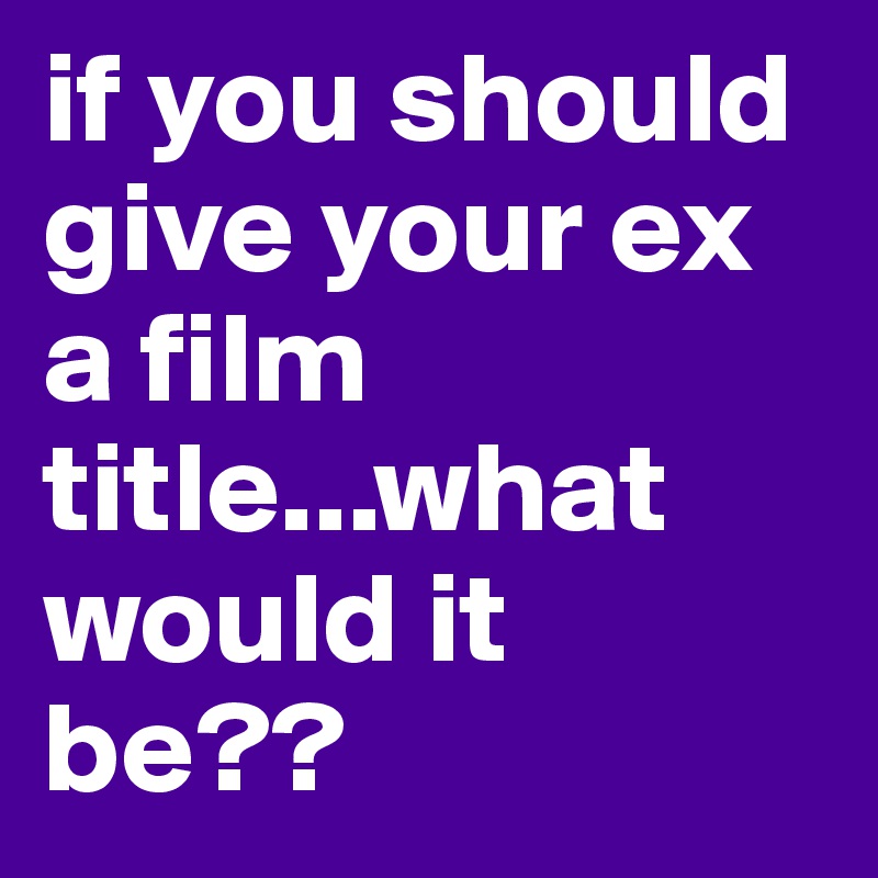 if you should give your ex a film title...what would it be??